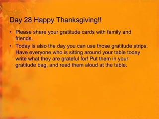 Day 28 Happy Thanksgiving!!
• Please share your gratitude cards with family and
friends.
• Today is also the day you can use those gratitude strips.
Have everyone who is sitting around your table today
write what they are grateful for! Put them in your
gratitude bag, and read them aloud at the table.

 