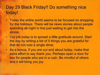 Day 29 Black Friday!! Do something nice
today!
• Today the entire world seems to be focused on shopping
for the holidays. There will be news stories about people
spending all night in line just waiting to get into the
stores.
• Our job today is to spread a little gratitude around. Start
the day by writing a list of 5 things you are grateful for
that do not cost a single dime.
• As a bonus, if you are out and about today, make that
extra effort to say thank you. Perhaps open a door for
two for people who are in a rush. Be mindful of others
and it will bring you joy.

 