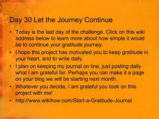 Day 30 Let the Journey Continue
• Today is the last day of the challenge. Click on this wiki
address below to learn more about how simple it would
be to continue your gratitude journey.
• I hope this project has motivated you to keep gratitude in
your heart, and to write daily.
• I plan on keeping my journal on line, just posting daily
what I am grateful for. Perhaps you can make it a page
on your blog we will be starting next month.
• Whatever you decide, I am grateful you took on this
project with me!
• http://www.wikihow.com/Start-a-Gratitude-Journal

 