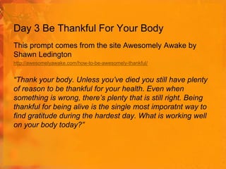 Day 3 Be Thankful For Your Body
This prompt comes from the site Awesomely Awake by
Shawn Ledington
http://awesomelyawake.com/how-to-be-awesomely-thankful/

“Thank your body. Unless you’ve died you still have plenty
of reason to be thankful for your health. Even when
something is wrong, there’s plenty that is still right. Being
thankful for being alive is the single most imporatnt way to
find gratitude during the hardest day. What is working well
on your body today?”

 