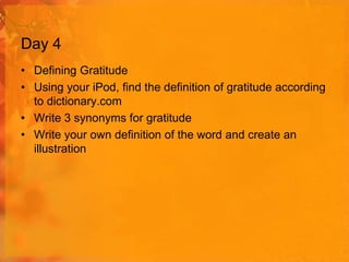 Day 4
• Defining Gratitude
• Using your iPod, find the definition of gratitude according
to dictionary.com
• Write 3 synonyms for gratitude
• Write your own definition of the word and create an
illustration

 