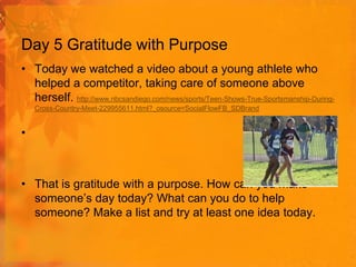 Day 5 Gratitude with Purpose
• Today we watched a video about a young athlete who
helped a competitor, taking care of someone above
herself. http://www.nbcsandiego.com/news/sports/Teen-Shows-True-Sportsmanship-DuringCross-Country-Meet-229955611.html?_osource=SocialFlowFB_SDBrand

•

• That is gratitude with a purpose. How can you make
someone’s day today? What can you do to help
someone? Make a list and try at least one idea today.

 