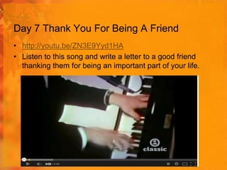 Day 7 Thank You For Being A Friend
• http://youtu.be/ZN3E9Yyd1HA
• Listen to this song and write a letter to a good friend
thanking them for being an important part of your life.

 