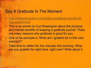 Day 8 Gratitude In The Moment
• http://ripplerevolution.com/write-a-gratitude-journal-30day-experiment/
• This is an article by Curt Rosengran about the physical
and mental benefits of keeping a gratitude journal. There
are many reasons why gratitude is good for you.
• One of his prompts is “What am I grateful for in this very
moment?”
• Take time to reflect for five minutes this morning. What
are you grateful for right here, right now? Write about it.

 