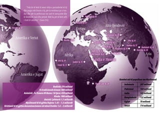 “Nuk do të ketë të sosur rritja e perandorisë së tij
                        dhe paqja mbi fronin e tij, për ta vendosur pa u tun-
                        dur dhe për ta perforcuar me anë të mençurisë dhe
                        të drejtësisë, tani dhe përjetë. Këtë ka për të bërë zelli               u Norvegjia fq. 20
                        i Zotit të ushtrive.” (Isaia 9:6).
                                                                                       u Britania fq. 47
                                                                                                                             Azia Qendrore
     u Toronto fq. 30
                                                                                           Evropa
                                                                                                                                Kirgistani fq. 43 u
             Amerika e Veriut                                            u Maroku fq. 33                                                              u Kho fq. 41
                                                                                                             u  p.11 u  fq.34
                                                                                                               Siria   Shi’a
                                                                                                                                               u Pashtun fq. 31
                                                                                                                      u Basrah fq.23                            u   Raxhshahi fq. 42
                                                                                                                                       Raxhastan fq. 14 u
                                                                                                              Bahrain fq.37 u                             u    Kunxhra fq. 38

                                                                              Afrika                       Arabia Saudite fq.12 u u  fq.29
                                                                                                                                    Dubai                                 Azia
                                                                 u Jola fq. 39
                                                                                       Sudani fq. 15 u
                                                                                                              Lindja e Mesme
                                                                     Fulani fq. 13 u



                   Amerika e Jugut
                                                                                                                                               Kombet më të populluar me Myslimanë
                                                                                                             u Populli Luos fq. 28                    Indonezia      207 milionë
                                                        Budistë: 376 milionë
                                       Fe tradicionale kineze: 400 milionë                                                                            Pakistani      160 milionë
                      Animistë . Fe fisnore Afrikane / të tjera: 450 milionë                                                                          India          145 milionë
                                                         Hindu: 900 milionë                                                                           Bangladeshi    132 milionë
                                             Ateistë / jofetarë: 1.1 miliardë
                        Myslimanë të të gjitha llojeve: 1.45 – 1.5 miliardë                                                                           Egjipt         70 milionë
Kristianë të të gjitha denominacioneve në mbarë botën: 1.6 – 2 miliardë                                                                               Totali         714 milionë
24
 