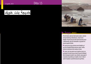23 gusht, 2010                                                  Dita 13
Kadijah bint Khuailid


E    konsideruar nga profeti Muhamed se ishte njëra
     nga katër gratë e përsosura, Kasijah bint Khuailid
(vajza e Khuailidit), ishte gruaja e parë e Muhamedit. E
                                                               rekomandoi një kushëri të largët me emrin Muhamed.
                                                               Ai ishte një i ri 25 vjeçar dhe pa përvojë, por Kadijah
                                                               zgjodhi që t’ia jepte atij mundësinë. Ai e mori karvanin
njohur gjerësisht se ishte një grua shumë e virtytshme,        e saj dhe nxori më shumë fitime nga sa priste ajo.
ajo e mori titullin “Al-Tahira” (E pastra) për shkak të        Kadijahs i bëri shumë përshtypje suksesi i tij dhe vendosi
mirësisë dhe bujarisë së saj. Gjatë gjithë jetës së saj, ajo   të niste një propozim martese.                                   Një karvan pranë Akabasë, përgjatë Detit të Kuq
asnjëherë nuk besoi në idhujt dhe nuk i adhuroi ata. Ajo           Kur Muhamedi ishte i martuar me Kadijahn, ai
gjithashtu njihej si person që i përdorte burimet e saj        nuk mori asnjë grua tjetër për shkak të dashurisë që
materiale për t’i ndihmuar familjarët në nevojë, si dhe
ata që ishin më pak fatlumë se ajo vetë. Burimet e saj
                                                               kishte për të. Ajo gjithashtu i ishte përkushtuar njëlloj              Prayer REQUESTS
                                                               vetëm atij. Kur i mori zbulesat e para, ajo luajti një rol
ishin vërtet të mëdha; në fakt ato i dhanë asaj një titull                                                                         Përreth botës, fjalë për fjalë qindra mijëra, ndoshta
                                                               të rëndësishëm për ta bindur se ai po bëhej një profet.
tjetër “Ameerat – Kuraish” (Princesha e fisit Kuraish).                                                                            mbi një milionë gra Myslimane, e kanë emrin
                                                               Ajo madje e përdori pasurinë e saj për ta ndihmuar në
Sipas disa traditave Islamike, kur të gjithë karvanët e                                                                            Kadijah. Shumë prej tyre dinë shumë pak për gruan
                                                               përhapjen e Islamit, deri në pikën që po përndiqej për
Kuriashit mblidheshin për të nisur udhëtimet e gjata për                                                                           e Muhamedit, apo për shembullin e saj pozitiv në
                                                               mbështetjen që i bënte burrit të saj. Viti i vdekjes së saj la
në Siri në dimër, ose në Jemen në verë, karvani i Kadijahs                                                                         shumë aspekte të jetës.
                                                               kaq shumë gjurmë te Muhamedi, saqë ai është quajtur
ishte i barabartë në numër me të gjithë karvanët e tjerë       Viti i Pikëllimit.                                                     Lutuni për ato gra që kanë emrin Kadijah, që
të marrë së bashku.
                                                                   Kadijah ishte nëna e Fatimas (që lindi në vitin 605), e         ato do ta zbulojnë Mesian përmes miqve, radios,
   Në fakt, përmes këtyre karvaneve tregtare, Kadijah          cila ishte nëna e Hysenit dhe Hasanit përmes Aliut. Datat           letërsisë, televizionit dhe mediave të tjera.
e takoi Muhamedin. Ngaqë kishte qenë e martuar dy              e lindjes dhe të vdekjes së Kadijahs nuk janë të qarta, por             Lutuni për ata njerëz mes të njohurve tuaj, ose
herë më përpara, ajo ishte mjaft e vendosur për të mos u       ka shumë mundësi që ajo lindi në vitin 555 Pas Krishtit             që jetojnë në zonën tuaj, që ata të mund të zbulojnë
martuar përsëri. Ajo nuk besonte se mund të takonte një        dhe se ndoshta vdiq në vitin 619 Pas Krishtit. Nga disa             dhe të zbatojnë në jetën e tyre cilësitë e një gruaje të
njeri që të ishte i denjë për të. Kur po kërkonte një person   persona besohet se vdekja e saj ishte një ndër arsyet që e          virtytshme të përshkruar te Fjalët e Urta 31 dhe të
që ta dërgonte me karvanet e saj, një njeri i familjes i       nxiti Muhamedin të shkonte në Medinë.                               vijnë në njohjen e pastërtisë që vjen nga Mesia.
                                                                                                                                                                                              27
 
