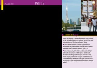 25 gusht, 2010        Dita 15
Bashkëbisedim në Dubai
K   ohët e fundit një besimtar shkoi me taksi në
    aeroport në Dubai. Pas pak minutash ai e pyeti
shoferin e taksisë se nga cili vend ishte. Taksisti iu
                                                             ai është bërë një qytet i klasit botëror me kulla
                                                             vezullitëse dhe vila të rrethuara me mure. Qendrat
                                                             tregtare në Dubai kanë edhe pista skish, akuarium
përgjigj “Pakistani” dhe pastaj vazhdoi, “Pakistani          dhe kopsht zoologjik nënujor, së bashku me dyqanet
është me të vërtetë një vend i keq, qeveria është e          e tjera luksoze. Por për fat të keq, qyteti nuk është bërë
korruptuar, njerëzit janë të korruptuar, dhe ekonomia        vetëm me bukuri të jashtme. Rreth 85 % e banorëve
është keq. Kjo është arsyeja përse jam këtu në Dubai.”       të tij nuk janë nga Emiratet. Shumica e punëtorëve
Ai vazhdoi, “Kam katër fëmijë: tre djem dhe një vajzë.       të huaj vijnë nga India, Pakistani, Bangladeshi
Vajza lindi nëntë muaj pas vizitës sime të fundit në         dhe disa vende Arabe. Shumë jetojnë në shtëpi nën
shtëpi, pothuajse një vit përpara. Këtu unë punoj            standardet ose të mbipopulluara dhe punojnë tej
praktikisht çdo natë, duke ngarë makinën për 12 orë,         mase shumë orë në ditë. Myslimanët, përfshirë edhe
sa për të mbijetuar dhe për t’i dërguar para familjes
sime.”
                                                             ata që janë vendas nga Emiratet, përbëjnë mbi 50
                                                             % të popullsisë prej 1.6 milionë banorë (Në të gjithë
                                                                                                                               KËRKESAT PËR    Lutje
   Ndërsa biseda vazhdonte, ai tha se ishte nga              Emiratet e Bashkuara Arabe – popullsia 5 milionë –           Shumë nga punëtorët e huaj që e konsiderojnë veten Kristianë,
Peshauari, në kufirin Afgan që është një pikë vërtet e       shifrat janë: Myslimanë 65 %, Hindu 17 %, Kristianë          në fakt janë pak a shumë vetëm besimtarë me emër. Disa janë
nxehtë për militantët dhe Islamistët e dhunshëm. Ai e        9 %, Budistë 4 % dhe të tjerë ose të panjohur janë 5         besimtarë të vërtetë dhe të përkushtuar në Mesian.
përshkruante vetveten si një Pashtun, një nga popujt         %.) Ndërkohë që shumica dërrmuese e punëtorëve të               Lutuni që këta besimtarë të mund t’u japin shembull
më të mëdhenj fisnorë të Azisë Jugore. Ai i kishte           huaj janë burra, kanë ardhur edhe gra nga vende të           Myslimanëve dhe jo-Myslimanëve lidhur me çfarë do të thotë
zhvilluar aftësitë e tij për të folur kuptueshëm Anglisht,   ndryshme të cilat shumica punojnë në pastrimin e             të ecësh në rrugët e Perëndisë (Mat. 4:16, Gjoni 8:12).
Arabisht dhe Hindi, përveç gjuhës Urdu. Një nga              shtëpive dhe sektorin e shërbimeve, ndërkohë që disa
                                                             janë të punësuara në jetën e natës së Dubait, siç tregoi        Lutuni që njohuria për Perëndinë do të mund të mbërrijë
komentet e tij të fundit ishte goditës. “Duke punuar                                                                      te banorët e Emirateve, te Arabët e tjerë, te Pakistanezët
natën, unë shoh shumë gjëra, që do preferoja të mos i        ai shoferi Pakistanez. Qyteti ka patjetër anën e tij të
                                                             errët. Sasitë e mëdha të parave në tregjet financiare        dhe te banorët e Bangladeshit. Shoqëria e Emirateve është
shihja. Ka shumë prostituta këtu. Tepër shumë Ruskis                                                                      mjaft e mbyllur, sidomos ndaj të huajve. Kontakti aktual mes
(Ruse), tepër shumë gjëra ilegale natën.”                    dhe të pronave në Dubai tërheqin të gjitha llojet e
                                                             veprimtarive të ligjshme dhe të paligjshme (1 Tim.           Emiratezëve dhe jo-Emiratezëve është mjaft i kufizuar. Lutuni
   Dubai është një qytet – shtet i vogël në Emiratet                                                                      për hapje, që të gjithë këta njerëz të kenë mundësi ta zbulojnë
                                                             6:10).
e Bashkuara Arabe. Në vitet e fundit, megjithatë,                                                                         Mesian.
                                                                                                                                                                                            29
 