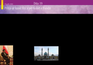 29 gusht, 2010           Dita 19
     Pritja që kanë Shi’a për Kohët e Fundit

     M       yslimanët Shi’a (Shiitë) janë një minoritet
             brenda komunitetit Mysliman, i cili përbën rreth
     10-15 % të të gjithë Myslimanëve në të gjithë botën. Ata
                                                                   dhëndërr i tij, i cili ishte martuar me vajzën e Muha-
                                                                   medit, Fatimen shumë vjet më përpara. Aliu qe në
                                                                   gjendje ta mbante pozitën e tij deri sa ai u vra në vitin
                                                                                                                               botë të padukshme nga e cila një udhëheqës i fshehtë
                                                                                                                               shpirtëror – i quajtur Imami i Fshehtë (drejtuesi) ose
                                                                                                                               Mehdiu (ai që udhëheq), më në fund do të kthehet.
     u ndanë nga rryma kryesore e bashkësisë Myslimane             661 Pas Krishtit. Shi’a besonin se sunduesit e duhur           Flamujt kombëtarë të Irakut dhe të Iranit kanë
     shumë shpejt pas vdekjes së papritur të Muhamedit             të komunitetit Mysliman nëpër botë ishin aktualisht         shprehjen “Allahu Ekber” (Perëndia është i Madh).
     në vitin 632 Pas Krishtit, për shkak se mbanin një            Aliu dhe njëmbëdhjetë pasardhësit e tij përmes nipit
                                                                                                                                  Ky udhëheqës pa mëkat, Mehdiu, do të themelojë një
     pozicion të ndryshëm lidhur me kush duhej ta pasonte          të Muhamedit Hysenit, i cili vdiq si martir në Irak në
                                                                                                                               perandori Islamike të paqes dhe drejtësisë në fund të
     Muhamedin si drejtues i Myslimanëve. Shumica, të cilët        vitin 680. Shumica e Myslimanëve Shi’a besojnë se
                                                                                                                               kohës. Sipas shumicës së Myslimanëve (duke i përfshirë
     u quajtën “Myslimanët Suni”, donin që pasuesi të ishte        linja e pasardhësve të Hysenit vazhdoi deri te pasardhësi
                                                                                                                               edhe ata Sunni), Mehdiu do të ndihmohet nga Jezusi i
     drejtuesi më i aftë ushtarak i cili ishte gjithashtu anëtar   i tij Muhamedi Al Mahdi, i dymbëdhjeti “Imam i
                                                                                                                               cili gjithashtu supozohet se do të kthehet në Tokë kur
     i fisit të Muhamedit, Kuraish. Minoriteti, që më vonë u       udhëzuar drejt”, u zhduk në mënyrë misterioze në
                                                                                                                               të shfaqet Mehdiu. Të dy, edhe Mehdiu, edhe Jezusi do
     quajtën “Myslimanët Shi’a” donin që pasuesi të ishte          vitin 874 në moshën pesëvjeçare. Supozohet se ai u
                                                                                                                               të kundërshtohen nga Masih ad Daxhal, një i lig, me
     një i afërm gjaku i Muhamedit. Megjithatë, në kohën           shfaqej disa njerëzve deri në vitin 941 Pas Krishtit.
                                                                                                                               një sy, një figurë e anti-Krishtit, i cili më në fund do
     e vdekjes së Muhamedit nuk kishte asnjë djalë ose             Pas kësaj, shpresa e Myslimanëve Shi’a për të sunduar
                                                                                                                               të vritet dhe e tërë bota do t’i nënshtrohet Islamit. Pak
     nip, i cili të mund të caktohej si pasues i Muhamedit,        komunitetin Mysliman u transferua totalisht në një
                                                                                                                               kohë pas fitores së Mehdiut, do të ketë një ringjallje të
                            meqenëse djemtë e tij kishin
                                                                                                                               përgjithshme të të vdekurve, të pasuar nga gjykimi i
                            vdekur të gjithë që më përpara
                                                                                                                               fundit.
                            dhe dy nipërit e tij (Hasani dhe
                            Hyseni) në atë kohë ishin veçse                                                                       Myslimanët në përgjithësi kanë një besim të fortë
                            dy fëmijë.                                                                                         në një jetë të ardhme, që konsiston në një parajsë
                                                                                                                               për besimtarët dhe ndëshkim të përjetshëm për
                               Tre Kalifët e parë (pasuesit)
                                                                                                                               jobesimtarët, por idetë e tyre ndryshojnë shumë nga
                            e Muhamedit ishin kalifë
                                                                                                                               besimi Kristian. Myslimanët Shi’a përgjithësisht kanë
                            Sunni, i katërti ishte Aliu, nip i
                                                                                                                               pritje më konkrete dhe intensive për kohët e fundit që do
                            Muhamedit dhe po ashtu edhe
                                                                                                                               të vijnë krahasuar me Myslimanët Sunni.
34
 
