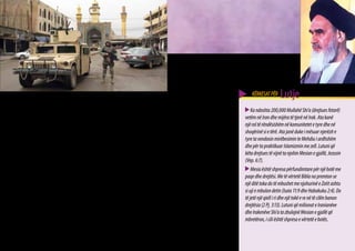 KËRKESAT PËR     Lutje
Në Iran                                                       që të përfshiheshin në luftën politike. Ai u aftësua të
   Përgjithësisht Myslimanët Shi’a besojnë se Mehdiu          vepronte kështu prej interpretimit të tij të ri të traditës            Ka ndoshta 200,000 Mullahë Shi’a (drejtues fetarë)
tani është duke jetuar, ndonëse i fshehur dhe se ai po        Shi’a. Pritjet e një kombi nën Islamin dukej sikur ishin           vetëm në Iran dhe mijëra të tjerë në Irak. Ata kanë
e udhqheq komunitetin e besimtarëve Shi’a. Imami              përmbushur në personin e Khomeinit. Presidenti aktual              një rol të rëndësishëm në komunitetet e tyre dhe në
i fshehur e transferon njohurinë e tij te burrat më           i Iranit Mahmud Ahmadinexhad, është një ndjekës i                  shoqërinë si e tërë. Ata janë duke i mësuar njerëzit e
të famshëm dhe më të arsimuar Shi’a sot, që ata t’i           Khomeinit dhe ai duket se ka ide të krahasueshme.                  tyre ta vendosin mirëbesimin te Mehdiu i ardhshëm
mësojnë anëtarët e zakonshëm të komunitetit. Përpara          __________                                                         dhe për ta praktikuar Islamizmin me zell. Lutuni që
drejtuesit fetar Iranian Ajatollah Khomeini, komuniteti       Fotot:                                                             këta drejtues të vijnë ta njohin Mesian e gjallë, Jezusin
Shi’a mbante opinionin se mbi tokë nuk mund të                E majta poshtë: Presidenti Iranian Mahmud Ahmadinexhad.            (Vep. 6:7).
vendosej udhëheqja e drejtë, përpara se të kthehej            Majtas në mes: Xhamia e Xhamkaranit pranë Qomit në Iran.               Mesia është shpresa përfundimtare për një botë me
Mehdiu, ai që udhëzohet drejt. Vetë Khomeini pretendoi        Besohet gjerësisht mes Myslimanëve Shi’a se Imami i Fshehtë
                                                                                                                                 paqe dhe drejtësi. Me të vërtetë Bibla na premton se
se ishte përfaqësuesi i Imamit të fshehtë (Mehdiut) që        (Mehdiu) do të shfaqet sërish në këtë vend dikur në të
                                                              ardhmen për të themeluar Islamizmin kudo nëpër botë.
                                                                                                                                 një ditë toka do të mbushet me njohurinë e Zotit ashtu
i kishte thënë atij ta vendoste këtë perandori të paqes                                                                          si uji e mbulon detin (Isaia 11:9 dhe Habakuku 2:4). Do
                                                              Sipër: “Xhamia e Artë” Samarra (Irak) e ndërtuar në qytetin
dhe drejtësisë mbi tokë duke luftuar kundër armiqve të                                                                           të jetë një qiell i ri dhe një tokë e re në të cilën banon
                                                              ku u lind Muhamedi Mehdi (Imami i Fshehtë).
Islamit. Myslimanët Shi’a motivoheshin ta përcaktonin         Djathtas: Ajatollah Khomeini i cili ishte një figurë kryesore në   drejtësia (2 Pj. 3:13). Lutuni që milionat e Iranianëve
fatin e tyre të përjetshëm në vend që thjesht ta prisnin në   Revolucionin Iranian në vitin 1979.                                dhe Irakenëve Shi’a ta zbulojnë Mesian e gjallë që
mënyrë pasive kthimin e Imamit të fshehtë. Pritja për                                                                            mbretëron, i cili është shpresa e vërtetë e botës.
kthimin e Imamit, u zëvendësua nga veprimi, në formën         *(Fotot janë marrë nga Shërbimi Informativ Rus dhe nga
e revolucionit. Khomeini i inkurajoi hapur klerikët Shi’a     Ushtria e SHBA).
                                                                                                                                                                                              35
 