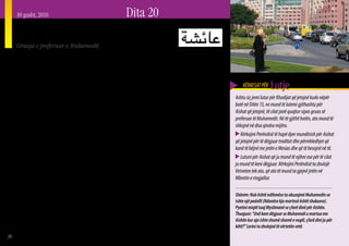 30 gusht, 2010                                                Dita 20
     Aisha
     Gruaja e preferuar e Muhamedit




     Z   akonisht e referuar si gruaja e preferuar e Muha-
         medit, Aisha bint Abu Bakr (vajza e Abu Bakr),
     u fejua zyrtarisht me Profetin në moshën 6 vjeçare.
                                                                 me statusin e Aishas. Aisha shprehte xhelozi ndaj
                                                                 grave të tjera të Muhamedit, sidomos për Khadijan,
                                                                 gruan e parë të Muhamedit, e cila vdiq përpara se
                                                                                                                                KËRKESAT PËR     Lutje
     Fejesa u nis përmes babait të Aishës, pasi ai dhe vajza     Muhamedi dhe Aisha të fejoheshin. Myslimanët Sunni         Ashtu siç jemi lutur për Khadijat që jetojnë kudo nëpër
     e tij u kthyen nga një periudhë e shkurtër kohe në          e vlerësojnë shumë Aishan, dhe e konsiderojnë atë si       botë në Ditën 13, ne mund të lutemi gjithashtu për
     Etiopi, ku kishin shkuar t’i shpëtonin përndjekjes që       gruan e preferuar të Muhamedit dhe një nga gratë më        Aishat që jetojnë, të cilat janë quajtur sipas gruas së
     kishin përjetuar prej idhujtarëve në Mekë. Muhamedi         të shquara të kohës së saj. Nga ana tjetër Myslimanët      preferuar të Muhamedit. Në të gjithë botën, ato mund të
     dhe Aisha ishin të fejuar për shumë vjet, përpara se        Shi’a (Shiitë), e shohin atë nën një dritë më negative.    shkojnë në disa qindra mijëra.
     martesa të konsumohej kur Aisha ishte në moshën 9           Kjo ka të bëjë kryesisht me rolin e saj gjatë luftës së       Kërkojini Perëndisë të hapë dyer mundësish për Aishat
     vjeçare (Muhamedi ishte 52 vjet në atë kohë). Shumë         parë civile Islamike në të cilën vdiqën Hyseni dhe         që jetojnë për të dëgjuar traditat dhe përmbledhjet që
     Myslimanë ndihen të zënë ngushtë për këtë martesë           babai i tij, Aliu. Dega e Islamit Shi’a ka rrënjë të       kanë të bëjnë me jetën e Mesias dhe që të besojnë në të.
     me një vajzë kaq të vogël (shumë prej tyre as nuk           rëndësishme në ngjarjet që kanë pasur të bëjnë me
                                                                                                                               Lutuni për Aishat që ju mund të njihni ose për të cilat
     e dinë se kjo ka ndodhur). Disa madje edhe janë             vdekjen e Hysenit dhe të Aliut.
                                                                                                                            ju mund të keni dëgjuar. Kërkojini Perëndisë ta zbulojë
     larguar nga Islami kur e kanë zbuluar këtë fakt. Disa          Aisha është një nga autoritetet më të shquara           Vetveten tek ato, që ato të mund ta gjejnë jetën në
     burime thonë se pas martesës Aisha përsëri luante me        Islamike të periudhës së hershme. Mendohet se ajo          Mbretin e ringjallur.
     lodrat e saj dhe Muhamedi luante me të. Aisha ishte         ka qenë burimi i shumë traditave të shenjta për
     e vetmja nuse e virgjër e Muhamedit. Vetë Aisha nuk         Muhamedin (Haditi). Kur Muhamedit po i afrohej
     pati mundësi t’i jepte Muhamedit një trashëgimtar           vdekja, ai i kaloi momentet e tij të fundit në shoqërinë   Shënim: Nuk është ndihmëse ta akuzojmë Muhamedin se
     fizik dhe ajo mbeti pa fëmijë për tërë jetën e saj. (Emri                                                              ishte një pedofil (Ndonëse kjo martesë është shokuese).
                                                                 e Aishës 18 vjeçare dhe vdiq me kokën mbështetur në
     i saj do të thotë “Ajo që jeton” ose “e gjallë”. Emri i                                                                Pyetini miqtë tuaj Myslimanë se çfarë dinë për Aishën.
                                                                 prehrin e saj. Ajo nuk u martua për tërë jetën e saj       Thuajuni: “Unë kam dëgjuar se Muhamedi u martua me
     saj gjithashtu është shkruar: A’ishah, Ayesha, A’isha).     (Kur’an 33:53). Aisha vdiq në vitin 678 Pas Krishtit në    Aishën kur ajo ishte shumë shumë e vogël, çfarë dini ju për
        Ka pikëpamje konfliktuese mes Myslimanëve lidhur         moshën 65 vjeçare gjatë muajit të Ramazanit.               këtë?” Lerini ta zbulojnë të vërtetën vetë.
36
 