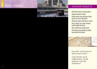 Bazat e Islamit                                                                                                                 MYSLIMANËT BESOJNË NË ...


    S    ipas Myslimaneve, Islami filloi që me qeniet e para nje-
         rezore, Adamin dhe Evën, të cilët duhej t’ia nënshtronin
    veten Perëndisë. Fjala Islam do të thotë nënshtrim. Mysli-
                                                                                                                                    Një Perëndi, Krijuesin e të gjitha gjërave
                                                                                                                                    Engjëjt dhe shpirtrat e këqinj
                                                                                                                                    Profetët (Adami, Noeu, Abrahami, Moisiu,
    manët besojnë se Abrahami, Moisiu, Davidi dhe Jezusi ishin
                                                                                                                                    Davidi, Jona, Jezusi, Muhamedi)
    që të gjithë profetë të Islamit. Shumë Myslimanë madje            se që djalosh, Muhamedi e urrente adhurimin e idhujve
    besojnë se Adami e ndërtoi Beit Allah (Shtëpinë e Perëndisë)      dhe jetoi një jetë moralisht të pastër.                       Muhamedi, profeti i fundit dhe më i madhi
    fillestare në Mekë, në Qabe. Kjo ndërtesë guri e mbuluar me           Zbulesat fillestare: Sipas Myslimanëve, në moshën 40      Librat e Shenjtë: Tora, Zaburi (Psalmet),
    një veshje të zezë, ka ekzistuar për një kohë shumë të gjatë.     vjeçare, në vitin 610 Pas Krishtit, Muhamedi supozohet        Inxhilli (Ungjilli) dhe Kur’ani
    Ajo ka ekzistuar madje edhe gjatë jetës së Myslimanit më të       se filloi të merrte zbulesat dhe udhëzimet që ai besonte se   Ditën e Gjykimit për të gjithë njerëzit
    famshëm, Muhamedit.                                               ishin nga krye-engjëlli Gabriel (Xhebraili në Arabisht).      Shtrembërimin dhe modifikimin e Biblës
        Askush nuk ka mundësi ta kuptojë Islamin pa ditur diçka       Këto “zbulesa” formojnë themelin e Kur’anit. Muhamedi         nga Judenjtë dhe Kristianët
    për jetën e Muhamedit. Ky burrë është vlerësuar nga të gjithë     shpalli se zbulesat e tij ishin mesazhi përfundimtar dhe
    Myslimanët si profeti i fundit dhe më i madhi. Në Islam,          më i lartë nga Perëndia i Vetëm dhe Suprem, ndonëse në
    Muhamedi konsiderohet si “njeriu ideal”. Muhamedi në              fillim Muhamedi madje e vuri në dyshim nëse ai ishte
    asnjë mënyrë nuk është konsideruar i shenjtë, dhe as nuk          një profet. Ai e ndaloi adhurimin e idhujve dhe themeloi
    është adhuruar, por ai është modeli për të gjithë Myslimanët      rendin civil dhe fetar në Medinë dhe përfundimisht edhe
    lidhur me se si duhet të sillen ata. Nuk janë lejuar fare asnjë   në Mekë. Muhamedi vdiq nga shkaqe natyrore në vitin
    nga shëmbëlltyrat e Muhamedit (me qëllim që të paran-             632 në Medinë në Arabinë Saudite.
    dalohet idhujtaria).                                                  Marrëdhëniet me Judenjtë dhe Kristianët: DGjatë jetës
        Jeta e hershme e Muhamedit Profeti i Islamit u lind në        së tij, Muhamedi takoi shumë njerëz që ishin të paktën
    vitin 570 Pas Krishtit në Mekë, një qytet në Arabinë Saudite.     Kristianë nga emri. Ai gjithashtu mësoi shumë ide fetare      Jezusi thotë, “Ju do ta duani të
    Ai ishte një anëtar i klanit të Hashimit nga fisi i fuqishëm i    dhe zakone nga klanet e Judenjve që jetonin në krahinën       afërmin tuaj si vetveten.”
    Kurejshit. Gjatë pjesës më të madhe të jetës së Muhamedit         e Mekës dhe Medinës. Roli i Muhamedit si profet nuk u
    adhurimi pagan i idhujve ishte mjaft i përhapur në Arabi.         pranua nga Judenjtë, gjë që shpuri në konflikte serioze.      A janë mbrujtur nga ky
    Vlerësohet se afro 360 perëndi dhe perëndesha adhurohe-           Idetë, praktikat dhe historia Kristiane e Judaike janë        urdhërim idetë e mia dhe
    shin prej Arabëve në Mekë, e cila ishte një qendër kryesore       shumë të pranishme në Kur’an, ndonëse ato shpesh janë         qëndrimet e mia ndaj
    për idhujtarinë në rajon. Historianët Myslimanë mendojnë          shtrembëruar.                                                 Myslimanëve?
4
 