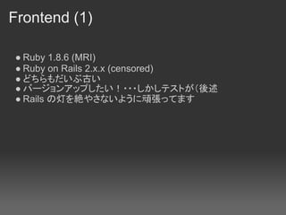 Frontend (1)

● Ruby 1.8.6 (MRI)
● Ruby on Rails 2.x.x (censored)
● どちらもだいぶ古い
● バージョンアップしたい！・・・しかしテストが（後述
● Rails の灯を絶やさないように頑張ってます
 