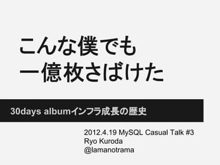 こんな僕でも
一億枚さばけた
30days albumインフラ成長の歴史
2012.4.19 MySQL Casual Talk #3
Ryo Kuroda
@lamanotrama
 