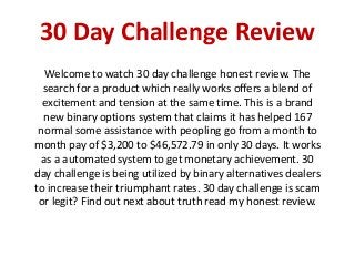 30 Day Challenge Review
Welcome to watch 30 day challenge honest review. The
search for a product which really works offers a blend of
excitement and tension at the same time. This is a brand
new binary options system that claims it has helped 167
normal some assistance with peopling go from a month to
month pay of $3,200 to $46,572.79 in only 30 days. It works
as a automated system to get monetary achievement. 30
day challenge is being utilized by binary alternatives dealers
to increase their triumphant rates. 30 day challenge is scam
or legit? Find out next about truth read my honest review.
 