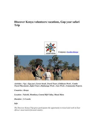 Discover Kenya volunteers vacations, Gap year safari
Trip




                                                        Company :Lecden-Kenya




Activities : Ngo , Gap year ,Career break ,Travel Tours ,Childcare Work , Combo
Travel Placements ,Safari Tours ,Orphanage Work , Care Work , Community Projects.

Countries : Kenya

Location : Nairobi, Mombasa, Central Rift Valley, Masai Mara

Duration : 2-4 weeks

Info

The Discover Kenya Trip gives participants the opportunity to travel and work in East
Africa’s most tourist focused country.
 