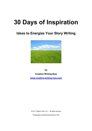 30 Days of Inspiration
    Ideas to Energize Your Story Writing




                                  by
                  Creative Writing Now
            www.creative-writing-now.com




            © 2011. William Victor, S.L. - All rights reserved

              Photography by Michał Zacharzewski, SXC 

 

 
 