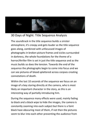 30 Days of Night: Title Sequence Analysis
The soundtrack in the title sequence builds a sinister
atmosphere, it’s creepy and gets louder as the title sequence
goes along, combined with unfocussed images of
photographs in broken picture frames and icicles surrounded
in darkness, the whole foundations for the theme of a
horror/thriller film is set in just the title sequence and as the
music builds so does the tension. Towards the end of the
sequence the photographs begin to come into focus and we
can see pictures of blood splattered across corpses creating
connotations of death.
Within the last 10 seconds of the sequence we focus on an
image of a boy staring directly at the camera, who is most
likely an important character in the story, as this is an
interesting way of partially introducing him.
During the sequence many effects were used, mainly fading
to black and a black wipe to hide the images, the camera is
constantly zooming into each subject but there is a faint
black haze obscuring most of them, if not then the pictures
seem to blur into each other preventing the audience from
 