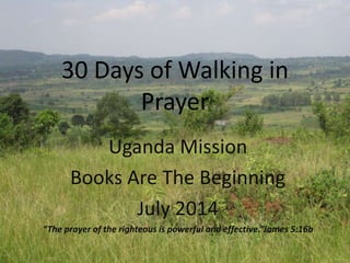 30 Days of Walking in
Prayer
Uganda Mission
Books Are The Beginning
July 2014
“The prayer of the righteous is powerful and effective.”James 5:16b
 