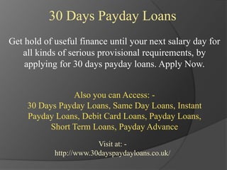 30 Days Payday Loans
Get hold of useful finance until your next salary day for
all kinds of serious provisional requirements, by
applying for 30 days payday loans. Apply Now.
Also you can Access: -
30 Days Payday Loans, Same Day Loans, Instant
Payday Loans, Debit Card Loans, Payday Loans,
Short Term Loans, Payday Advance
Visit at: -
http://www.30dayspaydayloans.co.uk/
 