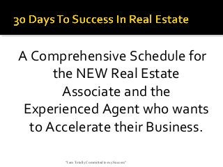 A Comprehensive Schedule for
the NEW Real Estate
Associate and the
Experienced Agent who wants
to Accelerate their Business.
"I am Totally Committed to my Success"

 