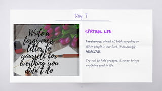 Day 7
SPIRITUAL LIFE
Forgiveness, aimed at both ourselves or
other people in our lives, is amazingly
HEALING.
Try not to h...