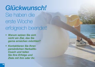 Glückwunsch!
     Sie haben die
     erste Woche
     erfolgreich beendet!
     •	 Warum	setzen	Sie	sich	
        nicht	ein	Ziel,	das	Sie	
        gerne	erreichen	möchten?
     •	 Kontaktieren	Sie	Ihren	
        persönlichen	Herbalife-
        Coach	und	teilen		
        Sie	Ihre	Erfolge	und	
        Ziele mit	ihm	oder ihr.

14
 