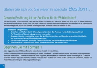 Stellen Sie sich vor, Sie wären in absoluter Bestform…

Gesunde Ernährung ist der Schlüssel für Ihr Wohlbefinden!
Viele von uns greifen zu Nahrungsmitteln, die schnell und einfach zuzubereiten sind, obwohl wir wissen, dass sie nicht gut für unseren Körper sind.
Üblicherweise sind sie oft reich an Fett, Zucker, Salz sowie Kalorien und enthalten selten essenzielle Vitamine und Mineralien, die der Körper benötigt.
Herbalife bietet gesunde, leckere und nahrhafte Ernährungslösungen, um wieder in absoluter Bestform zu sein!

       Herbalifes Erfolgsformel:
       •	 Erreichen	und	halten	Sie	Ihr	Wunschgewicht,	indem	Sie	Formula	1	und	die	Basisprodukte	als	
          Teil Ihres	Gewichtskontrollprogrammes	verwenden
       •	 Bewegen	Sie	sich	regelmäßig,	essen	Sie	fünf	Portionen	Obst	und	Gemüse	und	achten	Sie	täglich	
          auf	eine	ausreichende	Flüssigkeitsversorgung
       •	 Unterstützen	Sie	Ihren	gesunden	Lebensstil	mit	den	Herbalife-Nahrungsergänzungen	
       •	 Kontinuierliche	Unterstützung	durch	Ihren	persönlichen	Herbalife-Coach


Beginnen Sie mit Formula 1
Jeden Tag genießen über 1 Millionen Menschen weltweit einen Herbalife Formula 1-Shake.
Formula 1-Shakes sind nahrhaft und lecker, vielseitig und einfach zuzubereiten – die ideale Mahlzeit im Glas! Von unseren Ernährungsexperten
entwickelt, bietet Formula 1 Vitamine und Mineralien sowie Sojaprotein, Kohlenhydrate und Ballaststoffe und hat dabei weniger als 220 Kalorien
pro Shake! Wenn Sie täglich eine Mahlzeit durch einen Formula 1-Shake ersetzen, dann können Sie Ihre Kalorienzufuhr kontrollieren, während das
Protein hilft, zu einem längeren Sättigungsgefühl beizutragen.


2
 