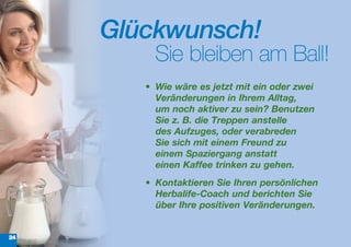 Glückwunsch!
          Sie bleiben am Ball!
        •	 Wie	wäre	es	jetzt	mit	ein	oder	zwei	
           Veränderungen	in	Ihrem	Alltag,	
           um noch	aktiver	zu	sein?	Benutzen	
           Sie	z.	B.	die	Treppen	anstelle	
           des	Aufzuges,	oder	verabreden	
           Sie	sich	mit	einem	Freund	zu	
           einem	Spaziergang	anstatt	
           einen Kaffee trinken	zu	gehen.	
        •	 Kontaktieren	Sie	Ihren	persönlichen	
           Herbalife-Coach	und	berichten	Sie	
           über	Ihre	positiven	Veränderungen.


24
 