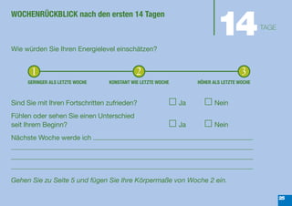 14
WOCHENRÜCKBLICK nach den ersten 14 Tagen
                                                                                           TAGE


Wie würden Sie Ihren Energielevel einschätzen?


      1                                     2                                       3
     GERINGER ALS LETZTE WOCHE   KONSTANT WIE LETZTE WOCHE        HÖHER ALS LETZTE WOCHE



Sind Sie mit Ihren Fortschritten zufrieden?                  Ja          Nein
Fühlen oder sehen Sie einen Unterschied
seit Ihrem Beginn?                                           Ja          Nein
Nächste Woche werde ich




Gehen Sie zu Seite 5 und fügen Sie Ihre Körpermaße von Woche 2 ein.

                                                                                                  25
 