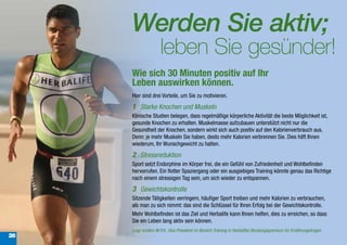 Werden Sie aktiv;
                     leben Sie gesünder!
     Wie sich 30 Minuten positiv auf Ihr
     Leben auswirken können.
     Hier sind drei Vorteile, um Sie zu motivieren.
     1 Starke Knochen und Muskeln
     Klinische Studien belegen, dass regelmäßige körperliche Aktivität die beste Möglichkeit ist,
     gesunde Knochen zu erhalten. Muskelmasse aufzubauen unterstützt nicht nur die
     Gesundheit der Knochen, sondern wirkt sich auch positiv auf den Kalorienverbrauch aus.
     Denn: je mehr Muskeln Sie haben, desto mehr Kalorien verbrennen Sie. Dies hilft Ihnen
     wiederum, Ihr Wunschgewicht zu halten.
     2 Stressreduktion
     Sport setzt Endorphine im Körper frei, die ein Gefühl von Zufriedenheit und Wohlbefinden
     hervorrufen. Ein flotter Spaziergang oder ein ausgiebiges Training könnte genau das Richtige
     nach einem stressigen Tag sein, um sich wieder zu entspannen.
     3 Gewichtskontrolle
     Sitzende Tätigkeiten verringern, häufiger Sport treiben und mehr Kalorien zu verbrauchen,
     als man zu sich nimmt: das sind die Schlüssel für Ihren Erfolg bei der Gewichtskontrolle.
     Mehr Wohlbefinden ist das Ziel und Herbalife kann Ihnen helfen, dies zu erreichen, so dass
     Sie ein Leben lang aktiv sein können.
     Luigi Gratton M.P.H., Vice President im Bereich Training in Herbalifes Beratungsgremium für Ernährungsfragen
26
 