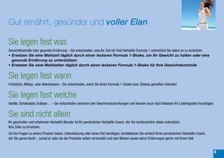 Gut ernährt, gesünder und voller Elan

Sie legen fest was
Gewichtkontrolle oder gesunde Ernährung – Sie entscheiden, was Ihr Ziel ist! Und Herbalife Formula 1 unterstützt Sie dabei es zu erreichen:
•	Ersetzen	Sie	eine	Mahlzeit	täglich	durch	einen	leckeren	Formula	1-Shake,	um	Ihr	Gewicht	zu	halten	oder	eine	
  gesunde	Ernährung	zu	unterstützen
•	Ersetzen	Sie	zwei	Mahlzeiten	täglich	durch	einen	leckeren	Formula	1-Shake	für	Ihre	Gewichtskontrolle


Sie legen fest wann
Frühstück, Mittag- oder Abendessen – Sie entscheiden, wann Sie Ihren Formula 1-Shake bzw. Shakes genießen möchten


Sie legen fest welche
Vanille, Schokolade, Erdbeer… – Sie entscheiden zwischen den Geschmacksrichtungen und können auch nach Belieben Ihr Lieblingsobst hinzufügen.


Sie sind nicht allein
Ihr geschulter und erfahrener Herbalife-Berater ist Ihr persönlicher Herbalife-Coach, der Sie kontinuierlich dabei unterstützt,
Ihre Ziele zu erreichen.
Ob Sie Fragen zu einem Produkt haben, Unterstützung oder einen Rat benötigen, kontaktieren Sie einfach Ihren persönlichen Herbalife-Coach,
der Sie gerne berät – zumal er oder sie die Produkte selbst verwendet und sein Wissen sowie seine Erfahrungen gerne mit Ihnen teilt.


                                                                                                                                              3
 