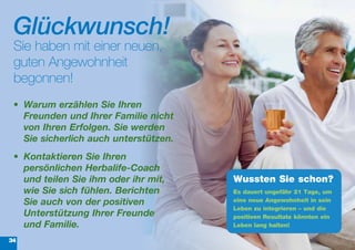 Glückwunsch!
 Sie haben mit einer neuen,
 guten Angewohnheit
 begonnen!
 •	 Warum	erzählen	Sie	Ihren	
    Freunden	und	Ihrer	Familie	nicht	
    von	Ihren	Erfolgen.	Sie	werden	
    Sie	sicherlich	auch	unterstützen.
 •	 Kontaktieren	Sie	Ihren	
    persönlichen	Herbalife-Coach	
    und	teilen	Sie	ihm	oder	ihr	mit,	   Wussten Sie schon?
    wie	Sie	sich	fühlen.	Berichten	     Es dauert ungefähr 21 Tage, um
    Sie	auch	von	der	positiven	         eine neue Angewohnheit in sein
                                        Leben zu integrieren – und die
    Unterstützung	Ihrer	Freunde	        positiven Resultate könnten ein
    und	Familie.	                       Leben lang halten!

34
 