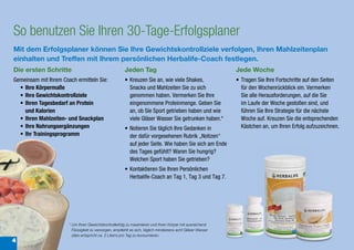 So benutzen Sie Ihren 30-Tage-Erfolgsplaner
Mit dem Erfolgsplaner können Sie Ihre Gewichtskontrollziele verfolgen, Ihren Mahlzeitenplan
einhalten und Treffen mit Ihrem persönlichen Herbalife-Coach festlegen.
Die ersten Schritte                                     Jeden Tag                                              Jede Woche
Gemeinsam mit Ihrem Coach ermitteln Sie:                • Kreuzen Sie an, wie viele Shakes,                    • Tragen Sie Ihre Fortschritte auf den Seiten
  • Ihre Körpermaße                                       Snacks und Mahlzeiten Sie zu sich                      für den Wochenrückblick ein. Vermerken
  • Ihre Gewichtskontrollziele                            genommen haben. Vermerken Sie Ihre                     Sie alle Herausforderungen, auf die Sie
  • Ihren Tagesbedarf an Protein                          eingenommene Proteinmenge. Geben Sie                   im Laufe der Woche gestoßen sind, und
    und Kalorien                                          an, ob Sie Sport getrieben haben und wie               führen Sie Ihre Strategie für die nächste
  • Ihren Mahlzeiten- und Snackplan                       viele Gläser Wasser Sie getrunken haben.*              Woche auf. Kreuzen Sie die entsprechenden
  • Ihre Nahrungsergänzungen                            • Notieren Sie täglich Ihre Gedanken in                  Kästchen an, um Ihren Erfolg aufzuzeichnen.
  • Ihr Trainingsprogramm                                 der dafür vorgesehenen Rubrik „Notizen“
                                                          auf jeder Seite. Wie haben Sie sich am Ende
                                                          des Tages gefühlt? Waren Sie hungrig?
                                                          Welchen Sport haben Sie getrieben?
                                                        • Kontaktieren Sie Ihren Persönlichen
                                                          Herbalife-Coach an Tag 1, Tag 3 und Tag 7.




                       *	Um	Ihren	Gewichtskontrollerfolg	zu	maximieren	und	Ihren	Körper	mit	ausreichend	
                         Flüssigkeit	zu	versorgen,	empfiehlt	es	sich,	täglich	mindestens	acht	Gläser	Wasser	
                         (dies	entspricht	ca.	2	Litern)	pro	Tag	zu	konsumieren.
4
 