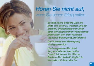 Hören Sie nicht auf,
wenn Sie schon Erfolg hatten…
      Es	gibt	keine	bessere	Zeit	als	
      jetzt,	um	aktiv	zu	werden	und	zu	
      bleiben.	Unabhängig	von	Alter	
      oder	der körperlichen	Verfassung:	
      jeder kann	von	den	Vorteilen	
      täglicher	Bewegung	profitieren!
      Die	Vorteile	von	Bewegung	
      sind grenzenlos.
      Und	vergessen	Sie	nicht:	
      Ihr persönlicher	Herbalife-	
      Coach	ist	immer	für	Sie	da.		
      Bleiben	Sie	deshalb	täglich	in	
      Kontakt	mit	ihm	oder	ihr.	
                                           45
 