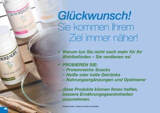 Glückwunsch!
     Sie kommen Ihrem
        Ziel immer näher!
     •	 Warum	tun	Sie	nicht	noch	mehr	für	Ihr	
        Wohlbefinden	–	Sie	verdienen	es!	
     •	 PROBIEREN	SIE:
        –	 Proteinreiche	Snacks
        –	 Heiße	oder	kalte	Getränke
        –	 Nahrungsergänzungen	und	Optimierer

     …	 iese	Produkte	können	Ihnen	helfen,	
      d
      bessere	Ernährungsgewohnheiten	
      anzunehmen.
       Platzhalter für Bilder – Produkte nach Ländern unterschiedlich.
46
 