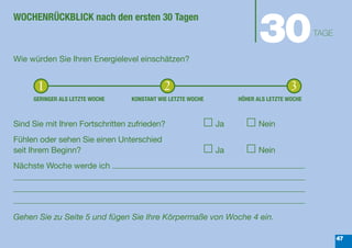 30
WOCHENRÜCKBLICK nach den ersten 30 Tagen
                                                                                           TAGE


Wie würden Sie Ihren Energielevel einschätzen?


      1                                     2                                       3
     GERINGER ALS LETZTE WOCHE   KONSTANT WIE LETZTE WOCHE        HÖHER ALS LETZTE WOCHE



Sind Sie mit Ihren Fortschritten zufrieden?                  Ja          Nein
Fühlen oder sehen Sie einen Unterschied
seit Ihrem Beginn?                                           Ja          Nein
Nächste Woche werde ich




Gehen Sie zu Seite 5 und fügen Sie Ihre Körpermaße von Woche 4 ein.

                                                                                                  47
 