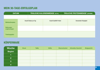 MEIN 30-TAGE-ERFOLGSPLAN
            DATUM                TÄGLICHE KALORIENMENGE        (KCAL)           TÄGLICHE PROTEINMENGE              (GRAMM)




                       Anzahl Shakes pro Tag         Anzahl Esslöffel Protein                 Verwendete Flüssigkeit
 Mahlzeitenplan
                                                                                                         Day 3
 Nahrungs-
 ergänzungen



 Trainingsplan




KÖRPERMAßE
   Woche            Brust                  Taille   Hüfte              Oberschenkel   Aktuelles Gewicht        Zielgewicht

    Beginn
        1
        2
        3
        4
                                                                                                                             5
 