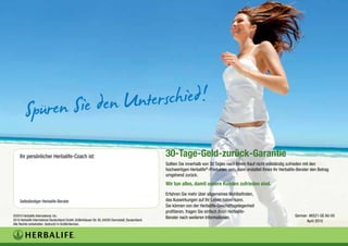 Ihr persönlicher Herbalife-Coach ist:                                                           30-Tage-Geld-zurück-Garantie
                                                                                                     Sollten Sie innerhalb von 30 Tagen nach Ihrem Kauf nicht vollständig zufrieden mit den
                                                                                                     hochwertigen Herbalife®-Produkten sein, dann erstattet Ihnen Ihr Herbalife-Berater den Betrag
                                                                                                     umgehend zurück.
                                                                                                     Wir tun alles, damit unsere Kunden zufrieden sind.
                                                                                                     Erfahren Sie mehr über allgemeines Wohlbefinden,
     Selbständiger Herbalife-Berater                                                                 das Auswirkungen auf Ihr Leben haben kann.
                                                                                                     Sie können von der Herbalife-Geschäftsgelegenheit
                                                                                                     profitieren, fragen Sie einfach Ihren Herbalife-
©2010 Herbalife International, Inc.
                                                                                                     Berater nach weiteren Informationen.                                     German #6521-GE AU-05
2010 Herbalife International Deutschland GmbH, Gräfenhäuser Str. 85, 64293 Darmstadt, Deutschland.                                                                                  April 2010
Alle Rechte vorbehalten. Gedruckt in Großbritannien.
 