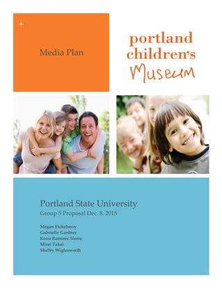 +  
  
Media  Plan  
Portland  State  University  
Group  5  Proposal  Dec.  8.  2015  
Megan  Etcheberry  
Gabrielle  Gardner  
Koira  Ramirez  Sierra  
Mirei  Takai    
Shelby  Wiglesworth
    
 