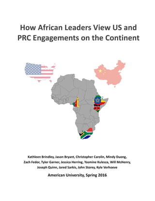  
How	
  African	
  Leaders	
  View	
  US	
  and	
  
PRC	
  Engagements	
  on	
  the	
  Continent	
  
Kathleen	
  Brindley,	
  Jason	
  Bryant,	
  Christopher	
  Carolin,	
  Mindy	
  Duong,	
  	
  
Zach	
  Fedor,	
  Tyler	
  Garner,	
  Jessica	
  Herring,	
  Yasmine	
  Kulesza,	
  Will	
  McHenry,	
  
Joseph	
  Quinn,	
  Jared	
  Sarkis,	
  John	
  Storey,	
  Kyle	
  Verhoeve	
  
American	
  University,	
  Spring	
  2016	
  
 