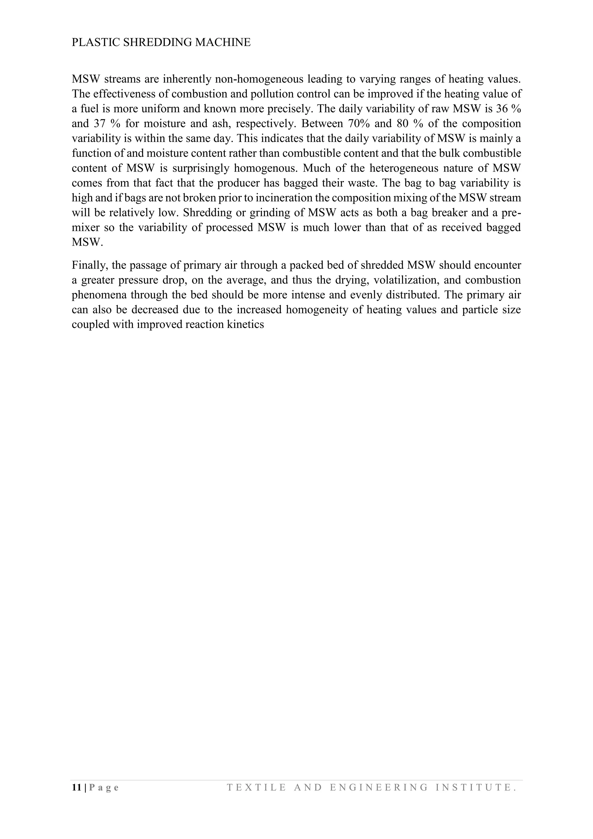 PLASTIC SHREDDING MACHINE
11 | P a g e T E X T I L E A N D E N G I N E E R I N G I N S T I T U T E .
MSW streams are inherently non-homogeneous leading to varying ranges of heating values.
The effectiveness of combustion and pollution control can be improved if the heating value of
a fuel is more uniform and known more precisely. The daily variability of raw MSW is 36 %
and 37 % for moisture and ash, respectively. Between 70% and 80 % of the composition
variability is within the same day. This indicates that the daily variability of MSW is mainly a
function of and moisture content rather than combustible content and that the bulk combustible
content of MSW is surprisingly homogenous. Much of the heterogeneous nature of MSW
comes from that fact that the producer has bagged their waste. The bag to bag variability is
high and if bags are not broken prior to incineration the composition mixing of the MSW stream
will be relatively low. Shredding or grinding of MSW acts as both a bag breaker and a pre-
mixer so the variability of processed MSW is much lower than that of as received bagged
MSW.
Finally, the passage of primary air through a packed bed of shredded MSW should encounter
a greater pressure drop, on the average, and thus the drying, volatilization, and combustion
phenomena through the bed should be more intense and evenly distributed. The primary air
can also be decreased due to the increased homogeneity of heating values and particle size
coupled with improved reaction kinetics
 