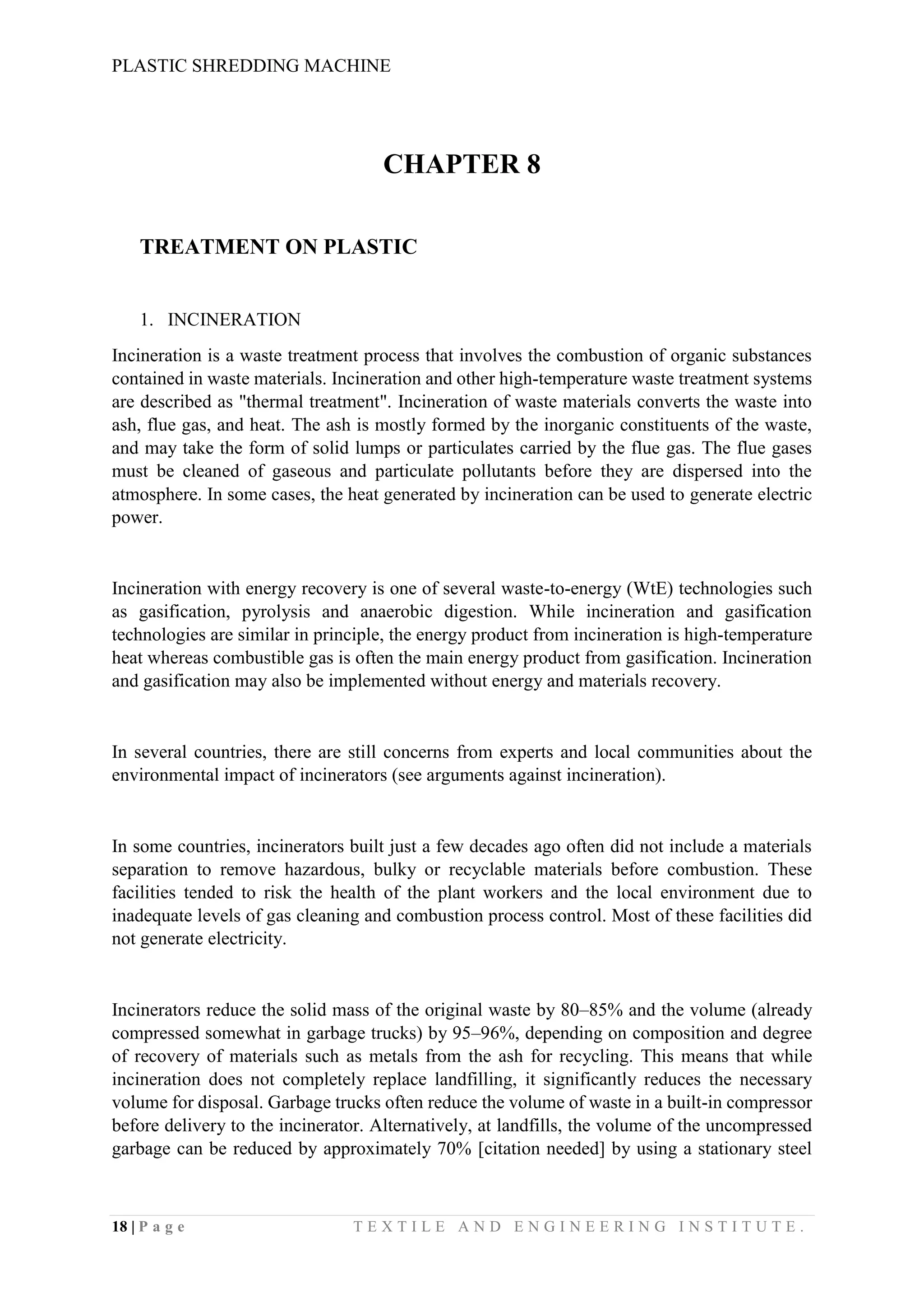 PLASTIC SHREDDING MACHINE
18 | P a g e T E X T I L E A N D E N G I N E E R I N G I N S T I T U T E .
CHAPTER 8
TREATMENT ON PLASTIC
1. INCINERATION
Incineration is a waste treatment process that involves the combustion of organic substances
contained in waste materials. Incineration and other high-temperature waste treatment systems
are described as "thermal treatment". Incineration of waste materials converts the waste into
ash, flue gas, and heat. The ash is mostly formed by the inorganic constituents of the waste,
and may take the form of solid lumps or particulates carried by the flue gas. The flue gases
must be cleaned of gaseous and particulate pollutants before they are dispersed into the
atmosphere. In some cases, the heat generated by incineration can be used to generate electric
power.
Incineration with energy recovery is one of several waste-to-energy (WtE) technologies such
as gasification, pyrolysis and anaerobic digestion. While incineration and gasification
technologies are similar in principle, the energy product from incineration is high-temperature
heat whereas combustible gas is often the main energy product from gasification. Incineration
and gasification may also be implemented without energy and materials recovery.
In several countries, there are still concerns from experts and local communities about the
environmental impact of incinerators (see arguments against incineration).
In some countries, incinerators built just a few decades ago often did not include a materials
separation to remove hazardous, bulky or recyclable materials before combustion. These
facilities tended to risk the health of the plant workers and the local environment due to
inadequate levels of gas cleaning and combustion process control. Most of these facilities did
not generate electricity.
Incinerators reduce the solid mass of the original waste by 80–85% and the volume (already
compressed somewhat in garbage trucks) by 95–96%, depending on composition and degree
of recovery of materials such as metals from the ash for recycling. This means that while
incineration does not completely replace landfilling, it significantly reduces the necessary
volume for disposal. Garbage trucks often reduce the volume of waste in a built-in compressor
before delivery to the incinerator. Alternatively, at landfills, the volume of the uncompressed
garbage can be reduced by approximately 70% [citation needed] by using a stationary steel
 