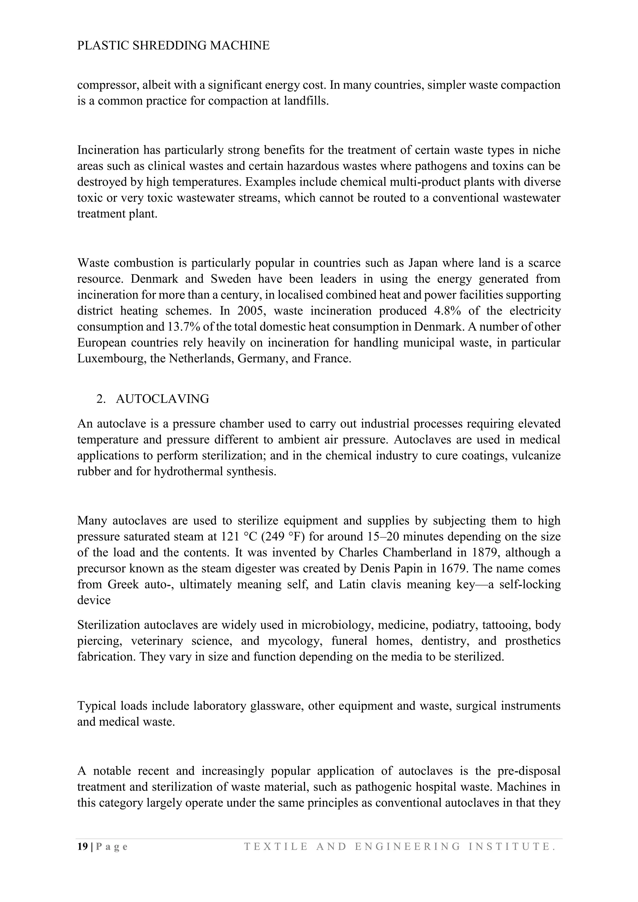PLASTIC SHREDDING MACHINE
19 | P a g e T E X T I L E A N D E N G I N E E R I N G I N S T I T U T E .
compressor, albeit with a significant energy cost. In many countries, simpler waste compaction
is a common practice for compaction at landfills.
Incineration has particularly strong benefits for the treatment of certain waste types in niche
areas such as clinical wastes and certain hazardous wastes where pathogens and toxins can be
destroyed by high temperatures. Examples include chemical multi-product plants with diverse
toxic or very toxic wastewater streams, which cannot be routed to a conventional wastewater
treatment plant.
Waste combustion is particularly popular in countries such as Japan where land is a scarce
resource. Denmark and Sweden have been leaders in using the energy generated from
incineration for more than a century, in localised combined heat and power facilities supporting
district heating schemes. In 2005, waste incineration produced 4.8% of the electricity
consumption and 13.7% of the total domestic heat consumption in Denmark. A number of other
European countries rely heavily on incineration for handling municipal waste, in particular
Luxembourg, the Netherlands, Germany, and France.
2. AUTOCLAVING
An autoclave is a pressure chamber used to carry out industrial processes requiring elevated
temperature and pressure different to ambient air pressure. Autoclaves are used in medical
applications to perform sterilization; and in the chemical industry to cure coatings, vulcanize
rubber and for hydrothermal synthesis.
Many autoclaves are used to sterilize equipment and supplies by subjecting them to high
pressure saturated steam at 121 °C (249 °F) for around 15–20 minutes depending on the size
of the load and the contents. It was invented by Charles Chamberland in 1879, although a
precursor known as the steam digester was created by Denis Papin in 1679. The name comes
from Greek auto-, ultimately meaning self, and Latin clavis meaning key—a self-locking
device
Sterilization autoclaves are widely used in microbiology, medicine, podiatry, tattooing, body
piercing, veterinary science, and mycology, funeral homes, dentistry, and prosthetics
fabrication. They vary in size and function depending on the media to be sterilized.
Typical loads include laboratory glassware, other equipment and waste, surgical instruments
and medical waste.
A notable recent and increasingly popular application of autoclaves is the pre-disposal
treatment and sterilization of waste material, such as pathogenic hospital waste. Machines in
this category largely operate under the same principles as conventional autoclaves in that they
 