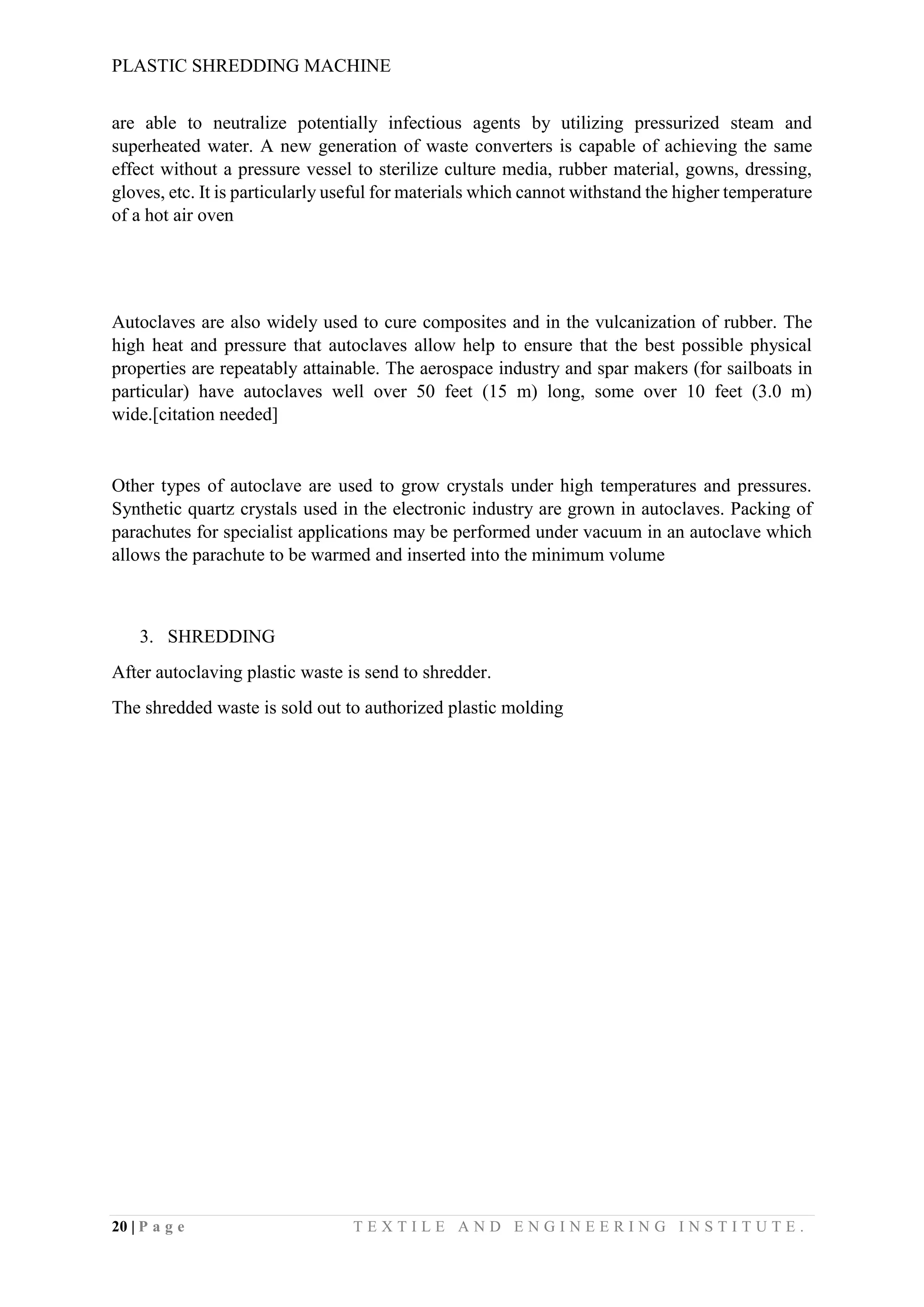 PLASTIC SHREDDING MACHINE
20 | P a g e T E X T I L E A N D E N G I N E E R I N G I N S T I T U T E .
are able to neutralize potentially infectious agents by utilizing pressurized steam and
superheated water. A new generation of waste converters is capable of achieving the same
effect without a pressure vessel to sterilize culture media, rubber material, gowns, dressing,
gloves, etc. It is particularly useful for materials which cannot withstand the higher temperature
of a hot air oven
Autoclaves are also widely used to cure composites and in the vulcanization of rubber. The
high heat and pressure that autoclaves allow help to ensure that the best possible physical
properties are repeatably attainable. The aerospace industry and spar makers (for sailboats in
particular) have autoclaves well over 50 feet (15 m) long, some over 10 feet (3.0 m)
wide.[citation needed]
Other types of autoclave are used to grow crystals under high temperatures and pressures.
Synthetic quartz crystals used in the electronic industry are grown in autoclaves. Packing of
parachutes for specialist applications may be performed under vacuum in an autoclave which
allows the parachute to be warmed and inserted into the minimum volume
3. SHREDDING
After autoclaving plastic waste is send to shredder.
The shredded waste is sold out to authorized plastic molding
 