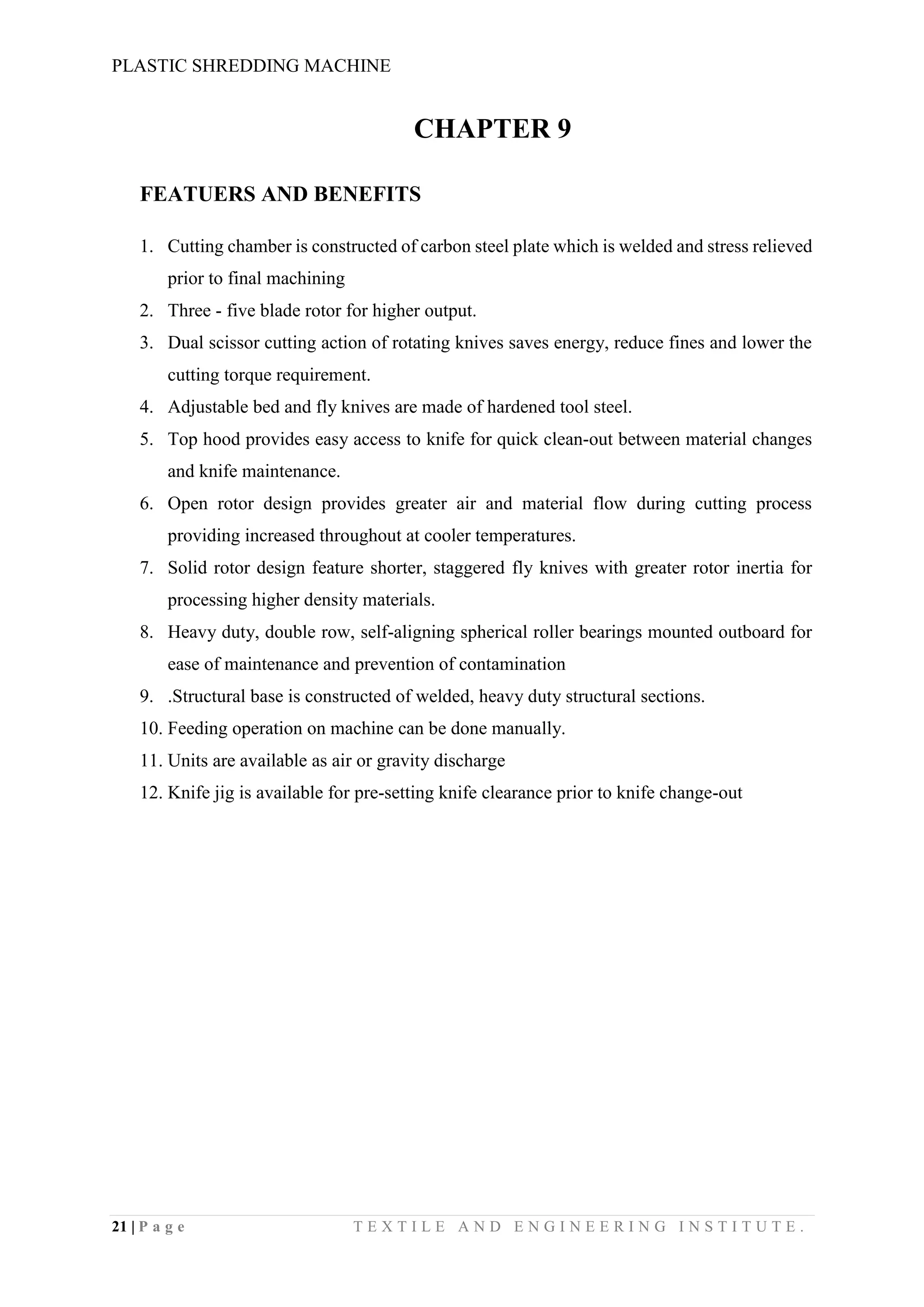 PLASTIC SHREDDING MACHINE
21 | P a g e T E X T I L E A N D E N G I N E E R I N G I N S T I T U T E .
CHAPTER 9
FEATUERS AND BENEFITS
1. Cutting chamber is constructed of carbon steel plate which is welded and stress relieved
prior to final machining
2. Three - five blade rotor for higher output.
3. Dual scissor cutting action of rotating knives saves energy, reduce fines and lower the
cutting torque requirement.
4. Adjustable bed and fly knives are made of hardened tool steel.
5. Top hood provides easy access to knife for quick clean-out between material changes
and knife maintenance.
6. Open rotor design provides greater air and material flow during cutting process
providing increased throughout at cooler temperatures.
7. Solid rotor design feature shorter, staggered fly knives with greater rotor inertia for
processing higher density materials.
8. Heavy duty, double row, self-aligning spherical roller bearings mounted outboard for
ease of maintenance and prevention of contamination
9. .Structural base is constructed of welded, heavy duty structural sections.
10. Feeding operation on machine can be done manually.
11. Units are available as air or gravity discharge
12. Knife jig is available for pre-setting knife clearance prior to knife change-out
 
