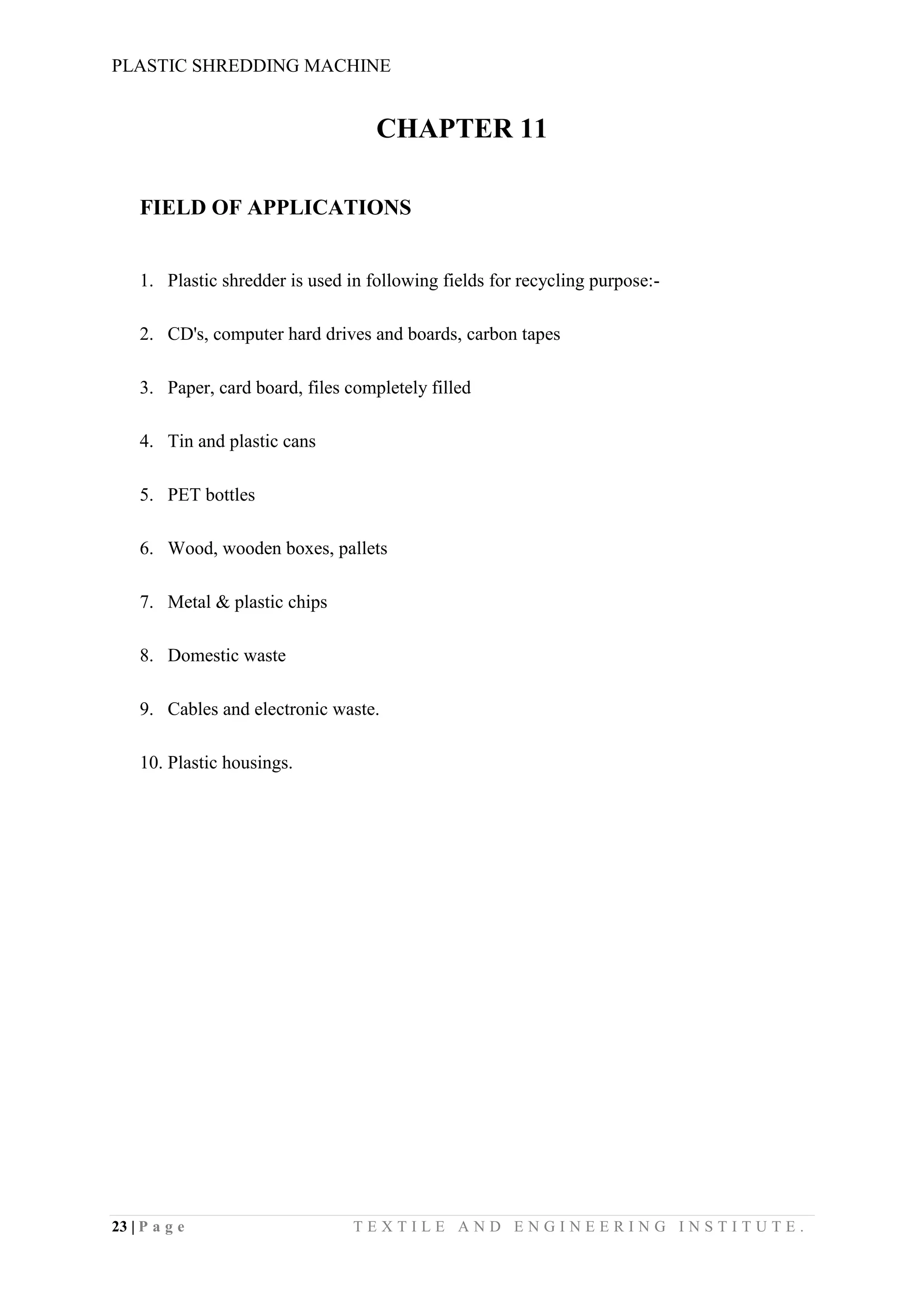 PLASTIC SHREDDING MACHINE
23 | P a g e T E X T I L E A N D E N G I N E E R I N G I N S T I T U T E .
CHAPTER 11
FIELD OF APPLICATIONS
1. Plastic shredder is used in following fields for recycling purpose:-
2. CD's, computer hard drives and boards, carbon tapes
3. Paper, card board, files completely filled
4. Tin and plastic cans
5. PET bottles
6. Wood, wooden boxes, pallets
7. Metal & plastic chips
8. Domestic waste
9. Cables and electronic waste.
10. Plastic housings.
 