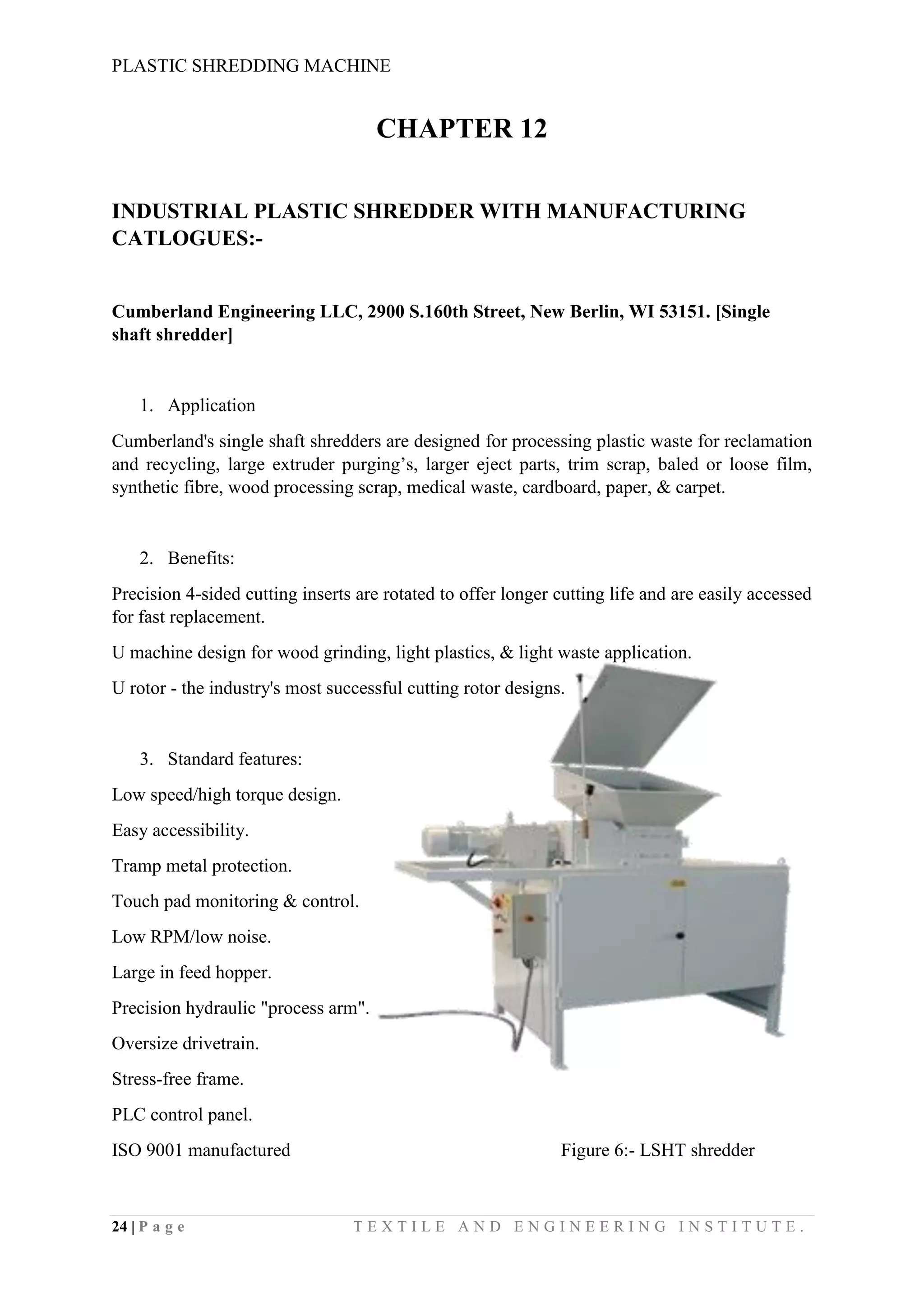 PLASTIC SHREDDING MACHINE
24 | P a g e T E X T I L E A N D E N G I N E E R I N G I N S T I T U T E .
CHAPTER 12
INDUSTRIAL PLASTIC SHREDDER WITH MANUFACTURING
CATLOGUES:-
Cumberland Engineering LLC, 2900 S.160th Street, New Berlin, WI 53151. [Single
shaft shredder]
1. Application
Cumberland's single shaft shredders are designed for processing plastic waste for reclamation
and recycling, large extruder purging’s, larger eject parts, trim scrap, baled or loose film,
synthetic fibre, wood processing scrap, medical waste, cardboard, paper, & carpet.
2. Benefits:
Precision 4-sided cutting inserts are rotated to offer longer cutting life and are easily accessed
for fast replacement.
U machine design for wood grinding, light plastics, & light waste application.
U rotor - the industry's most successful cutting rotor designs.
3. Standard features:
Low speed/high torque design.
Easy accessibility.
Tramp metal protection.
Touch pad monitoring & control.
Low RPM/low noise.
Large in feed hopper.
Precision hydraulic "process arm".
Oversize drivetrain.
Stress-free frame.
PLC control panel.
ISO 9001 manufactured Figure 6:- LSHT shredder
 