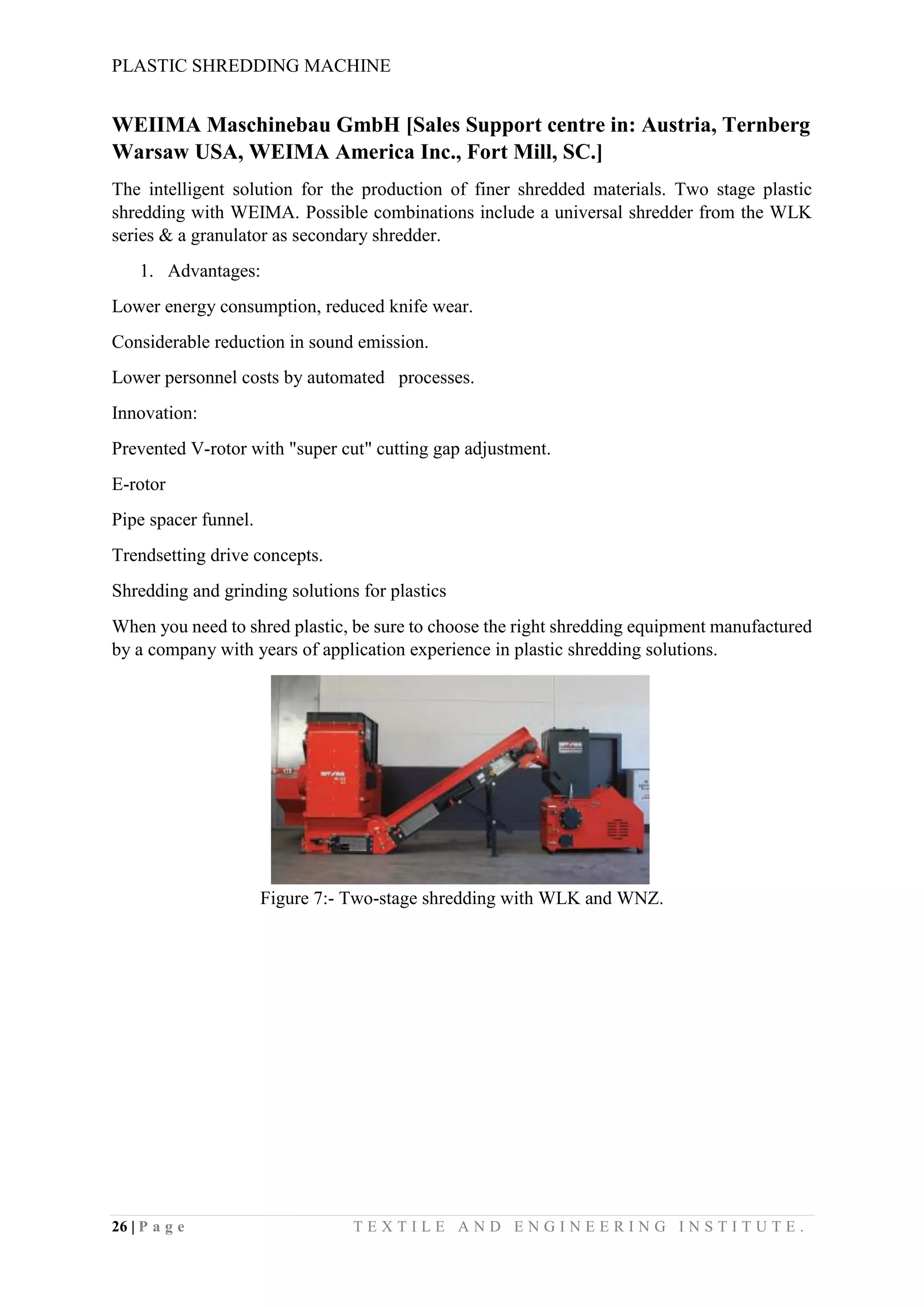 PLASTIC SHREDDING MACHINE
26 | P a g e T E X T I L E A N D E N G I N E E R I N G I N S T I T U T E .
WEIIMA Maschinebau GmbH [Sales Support centre in: Austria, Ternberg
Warsaw USA, WEIMA America Inc., Fort Mill, SC.]
The intelligent solution for the production of finer shredded materials. Two stage plastic
shredding with WEIMA. Possible combinations include a universal shredder from the WLK
series & a granulator as secondary shredder.
1. Advantages:
Lower energy consumption, reduced knife wear.
Considerable reduction in sound emission.
Lower personnel costs by automated processes.
Innovation:
Prevented V-rotor with "super cut" cutting gap adjustment.
E-rotor
Pipe spacer funnel.
Trendsetting drive concepts.
Shredding and grinding solutions for plastics
When you need to shred plastic, be sure to choose the right shredding equipment manufactured
by a company with years of application experience in plastic shredding solutions.
Figure 7:- Two-stage shredding with WLK and WNZ.
 