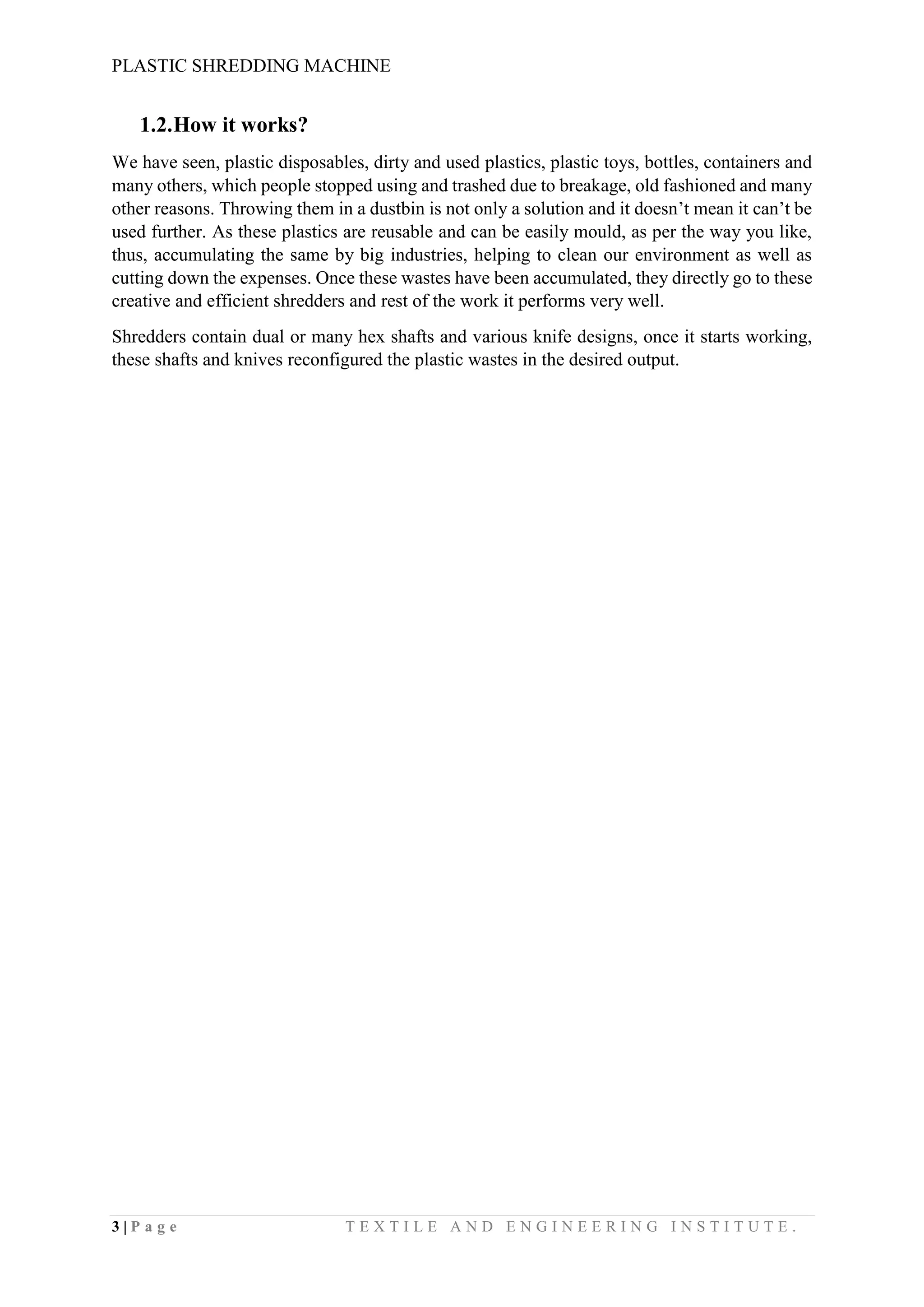 PLASTIC SHREDDING MACHINE
3 | P a g e T E X T I L E A N D E N G I N E E R I N G I N S T I T U T E .
1.2.How it works?
We have seen, plastic disposables, dirty and used plastics, plastic toys, bottles, containers and
many others, which people stopped using and trashed due to breakage, old fashioned and many
other reasons. Throwing them in a dustbin is not only a solution and it doesn’t mean it can’t be
used further. As these plastics are reusable and can be easily mould, as per the way you like,
thus, accumulating the same by big industries, helping to clean our environment as well as
cutting down the expenses. Once these wastes have been accumulated, they directly go to these
creative and efficient shredders and rest of the work it performs very well.
Shredders contain dual or many hex shafts and various knife designs, once it starts working,
these shafts and knives reconfigured the plastic wastes in the desired output.
 
