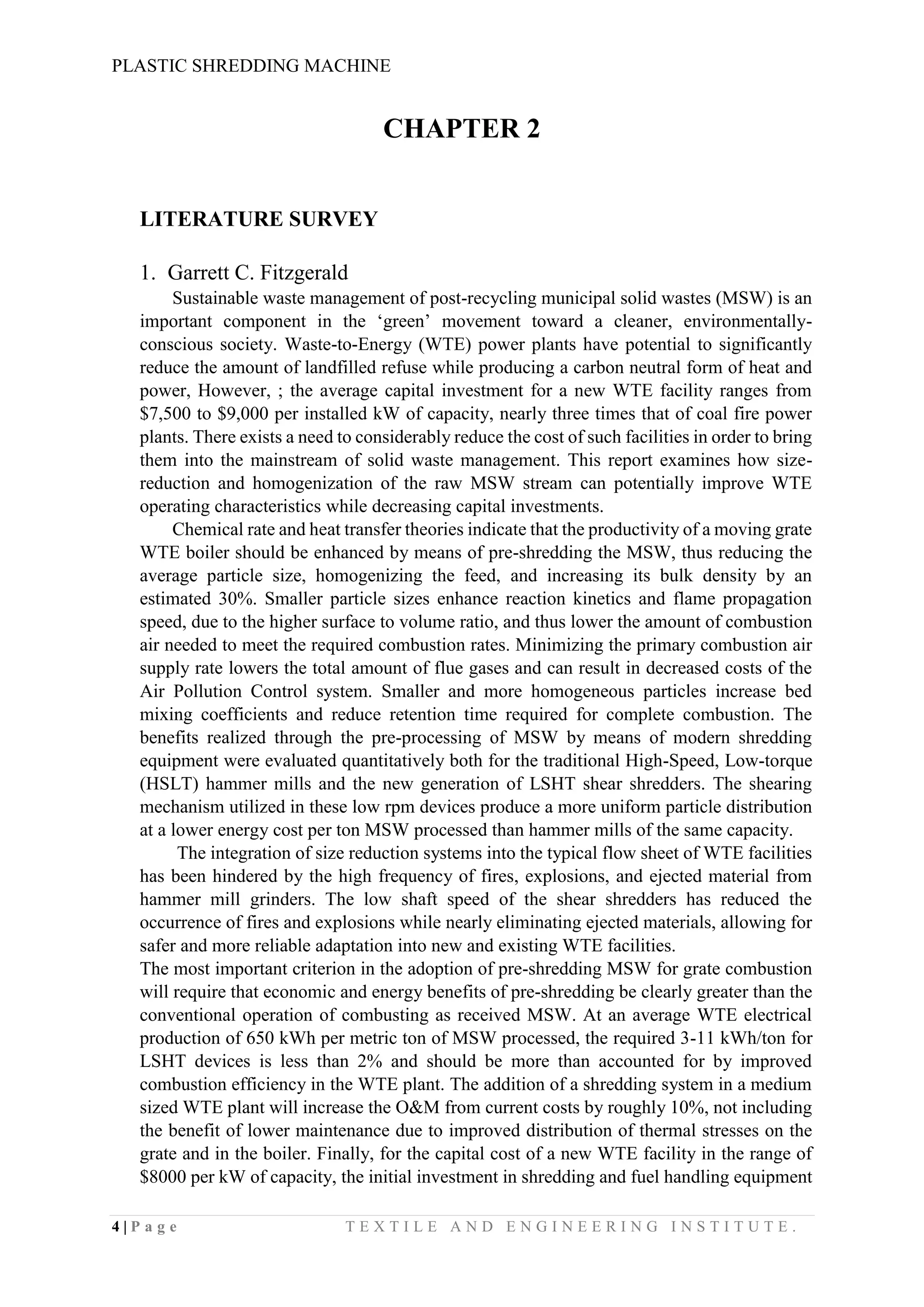 PLASTIC SHREDDING MACHINE
4 | P a g e T E X T I L E A N D E N G I N E E R I N G I N S T I T U T E .
CHAPTER 2
LITERATURE SURVEY
1. Garrett C. Fitzgerald
Sustainable waste management of post-recycling municipal solid wastes (MSW) is an
important component in the ‘green’ movement toward a cleaner, environmentally-
conscious society. Waste-to-Energy (WTE) power plants have potential to significantly
reduce the amount of landfilled refuse while producing a carbon neutral form of heat and
power, However, ; the average capital investment for a new WTE facility ranges from
$7,500 to $9,000 per installed kW of capacity, nearly three times that of coal fire power
plants. There exists a need to considerably reduce the cost of such facilities in order to bring
them into the mainstream of solid waste management. This report examines how size-
reduction and homogenization of the raw MSW stream can potentially improve WTE
operating characteristics while decreasing capital investments.
Chemical rate and heat transfer theories indicate that the productivity of a moving grate
WTE boiler should be enhanced by means of pre-shredding the MSW, thus reducing the
average particle size, homogenizing the feed, and increasing its bulk density by an
estimated 30%. Smaller particle sizes enhance reaction kinetics and flame propagation
speed, due to the higher surface to volume ratio, and thus lower the amount of combustion
air needed to meet the required combustion rates. Minimizing the primary combustion air
supply rate lowers the total amount of flue gases and can result in decreased costs of the
Air Pollution Control system. Smaller and more homogeneous particles increase bed
mixing coefficients and reduce retention time required for complete combustion. The
benefits realized through the pre-processing of MSW by means of modern shredding
equipment were evaluated quantitatively both for the traditional High-Speed, Low-torque
(HSLT) hammer mills and the new generation of LSHT shear shredders. The shearing
mechanism utilized in these low rpm devices produce a more uniform particle distribution
at a lower energy cost per ton MSW processed than hammer mills of the same capacity.
The integration of size reduction systems into the typical flow sheet of WTE facilities
has been hindered by the high frequency of fires, explosions, and ejected material from
hammer mill grinders. The low shaft speed of the shear shredders has reduced the
occurrence of fires and explosions while nearly eliminating ejected materials, allowing for
safer and more reliable adaptation into new and existing WTE facilities.
The most important criterion in the adoption of pre-shredding MSW for grate combustion
will require that economic and energy benefits of pre-shredding be clearly greater than the
conventional operation of combusting as received MSW. At an average WTE electrical
production of 650 kWh per metric ton of MSW processed, the required 3-11 kWh/ton for
LSHT devices is less than 2% and should be more than accounted for by improved
combustion efficiency in the WTE plant. The addition of a shredding system in a medium
sized WTE plant will increase the O&M from current costs by roughly 10%, not including
the benefit of lower maintenance due to improved distribution of thermal stresses on the
grate and in the boiler. Finally, for the capital cost of a new WTE facility in the range of
$8000 per kW of capacity, the initial investment in shredding and fuel handling equipment
 